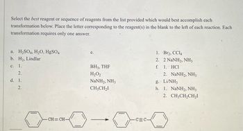 Select the best reagent or sequence of reagents from the list provided which would best accomplish each
transformation below. Place the letter corresponding to the reagent(s) in the blank to the left of each reaction. Each
transformation requires only one answer.
a.
H₂SO4, H₂O, HgSO4
e.
1.
Br2, CC14
b. H₂, Lindlar
2.
2 NaNH2, NH3
c. 1.
BH3, THF
f. 1. HC1
2.
H₂O2
2. NaNH2, NH3
d. 1.
NaNH2, NH3
g. Li/NH3
2.
CH3CH₂I
h. 1. NaNH2, NH3
2. CH3CH₂CH₂I
CH=CH-
CEC