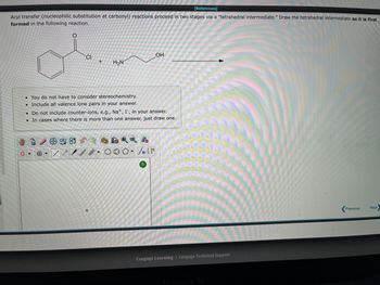 **Title: Understanding Tetrahedral Intermediates in Acyl Transfer Reactions**

In acyl transfer reactions (nucleophilic substitution at carbonyl), the reaction proceeds in two stages via a "tetrahedral intermediate." Here, we'll explore the formation of this intermediate through a given reaction.

**Reaction Overview:**

The reaction involves a compound with the structure: 

- A benzene ring attached to a carbonyl group (C=O) with a chlorine (Cl) substituent on the carbonyl carbon.
- This is reacted with a molecule containing an amine group (NH2) and a hydroxyl group (OH).

**Steps to Draw the Tetrahedral Intermediate:**

1. **Identify the Reactants:**
   - Reactant 1: A benzene ring attached to a carbonyl group (C=O) with a chlorine (Cl) substituent on the carbonyl carbon.
   - Reactant 2: Molecule with an amine group (NH2) and a hydroxyl group (OH).

2. **Formation of the Intermediate:**
   - The nucleophilic attack takes place when the amine nitrogen (NH2) attacks the carbonyl carbon (C=O) of the benzoyl chloride. 

3. **After the Nucleophilic Attack:**
   - This attack results in the addition of the nucleophile (NH2 group) to the carbonyl carbon, breaking the double bond (C=O) and forming a single bond (C-OH). The carbon now has four single bonds, making it a tetrahedral intermediate.

**Key Points:**

- You do not have to consider stereochemistry.
- Include all valence lone pairs in your drawing.
- Do not include counter-ions like \( \text{Na}^+ \) or \( \text{I}^- \).
- If more than one intermediate can be formed, just draw one.

**Diagrams:**

The diagram editor tools available will allow you to draw the various bonds and lone pairs needed to represent the tetrahedral intermediate accurately. 

- **Benzene ring structure**: Use the hexagon symbol.
- **Carbonyl group (C=O)**: Draw the double bond from the hexagon (benzene) to the oxygen atom.
- **Chlorine substituent**: Draw the Cl atom on the carbonyl carbon before reaction and indicate its replacement after the nucleophilic attack.
- **