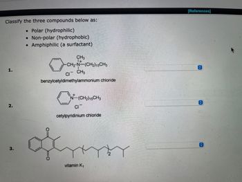 Classify the three compounds below as:
• Polar (hydrophilic)
• Non-polar (hydrophobic)
●
Amphiphilic (a surfactant)
CH3
-CH2-N-(CH₂) 15CH3
CI
CH3
benzylcetyldimethylammonium chloride
C
N-(CH₂)15CH3
CIT
cetylpyridinium chloride
vitamin K₁
2.
3.
[References]
✰
↑