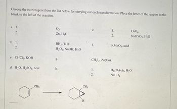 ### Choosing the Best Reagent for Carrying Out Chemical Transformations

#### Instructions:
Select the most appropriate reagent from the list below to perform each specified transformation. Write the letter corresponding to the reagent in the blank space provided to the left of the reaction.

#### Reagents List:
- **a.**
  1. O₃
  2. Zn, H₃O⁺
- **b.**
  1. BH₃, THF
  2. H₂O₂, NaOH, H₂O
- **c.** CHCl₃, KOH
- **d.** H₂O, H₂SO₄, heat
- **e.**
  1. OsO₄
  2. NaHSO₃, H₂O
- **f.** KMnO₄, acid
- **g.** CH₂I₂, Zn(Cu)
- **h.**
  1. Hg(OAc)₂, H₂O
  2. NaBH₄

---

#### Example Reaction:
Below is a specific chemical transformation for you to analyze and choose the appropriate reagent.

**Transformation:**

![Chemical Transformation](image-url)

Reactants:
- A hexane ring with a single methyl group attached (CH₃).

Products:
- A cyclohexane ring with an additional methylene group and a hydroxyl group (OH) attached at specific positions indicating a specific reaction transformation.

---

#### Diagram Explanation:
In the provided chemical transformation diagram, the reactant is a hexane ring (a six-carbon ring) with a single methyl group (CH₃) attached at one position. The product is a modified cyclohexane ring with an additional methylene group and a hydroxyl group (OH) attached, suggesting a specified organic reaction process. The nature of the reagents in the list will help identify the correct transformation mechanism from the reactant to the product.

---

#### Goal:
Match the given transformation with the correct reagent combination from the list above and provide reasoning for the selection.

---

For any further details or complex analysis, refer to standard organic chemistry textbooks or additional resources provided on the educational platform.