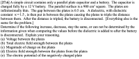 **Problem Statement:**

[27.6] A simple circuit contains only a parallel plate capacitor and a battery. The capacitor is charged fully by a 12 V battery. The parallel surface is a 900 cm² square. The plates are infinitesimally thin. The gap between the plates is 0.5 cm. A dielectric, with dielectric constant κ = 1.5, is then put in between the plates causing the plates to triple the distance between them. After the distance is tripled, the battery is disconnected. [Everything else is the same for the problem.]

**Question:**
Determine if the following increase, decrease, stay the same, or cannot be determined by the information given when comparing the values before the dielectric is added to after the battery is disconnected. Explain your reasoning.

1. Voltage between the plates
2. Total electric field strength between the plates
3. Magnitude of charge on the plates
4. Electric field strength between the plates from the plates
5. The electric potential of the negatively charged plate

**Discussion:**

When studying parallel plate capacitors:

1. **Voltage between the plates:** When the battery is connected, the voltage across the plates remains constant at the battery voltage (12 V). When a dielectric is introduced, it does not affect the voltage immediately if the battery is still connected because the battery maintains the potential difference.

2. **Total electric field strength between the plates:** The introduction of a dielectric reduces the electric field because the dielectric creates an opposite field that opposes the original field generated by the charges on the plates.

3. **Magnitude of charge on the plates:** While the battery is connected, the charge on the plates is determined by \( Q = C \times V \). Introducing the dielectric increases the capacitance \( C \) since \( C = \kappa \times C_0 \). Thus, the charge \( Q \) increases with the introduction of the dielectric.

4. **Electric field strength between the plates from the plates:** The electric field \( E = V / d \). When the distance \( d \) is tripled, and assuming the dielectric is in place, it changes the field strength. When the battery is disconnected after this, charge remains constant, but the electric field strength independently changes due to the separation distance and presence of the dielectric.

5. **The electric potential of the negatively charged plate:** When the capacitor was connected to the 12 V battery, the potential