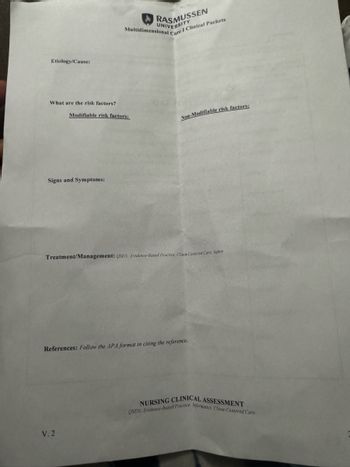 Etiology/Cause:
What are the risk factors?
RASMUSSEN
UNIVERSITY
Multidimensional
Care I Clinical Packets
Modifiable risk factors:
Non-Modifiable risk factors:
Signs and Symptoms:
Treatment/Management: QSEN: Evidence-Based Practice. Client-Centered Care, Safety
References: Follow the APA format in citing the reference.
V. 2
NURSING CLINICAL ASSESSMENT
QSEN: Evidence-Based Practice. Informatics, Client-Centered Care.