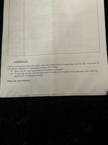 LAB RESULTS
Pick the most pertinent labs and explain what each of those labs are in great detail and why they were done for
your patient. Minimum of 1 paragraph per lab in APA format.
Why is the lab result significant for this patient's condition?
If abnormal, include what the nurse needs to monitor for in relation to the abnormal value under the
significance/complication column.
Please cite your source(s).