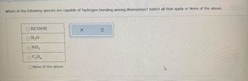 Which of the following species are capable of hydrogen bonding among themselves? Select all that apply or None of the above.
CHCOOH
H₂O
ONH3
OC₂H4
None of the above
X
S