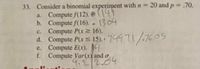 33. Consider a binomial experiment with n = 20 and p = .70.
a. Compute f(12). [149
b. Compute f(16). 1304
c. Compute P(x 16).
d. Compute Pars 15). 74471/.7605
e. Compute E(x). 14
f. Compute Var(x) and o.
4.2/2.04
