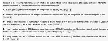 For each of the following statements, specify whether the statement is a correct interpretation of the 95% confidence interval for
the true proportion of Gastown residents living below the poverty line.
A. 19.67% (24/122) of Gastown residents are living below the poverty line. true
B. There is a 95% probability that the true proportion of Gastown residents who are living below the poverty line equals 24/122.
false
C. If another random sample of 122 Gastown residents is drawn, there is a 95% probability that the sample proportion of Gastown
residents who are living below the poverty line equals 24/122. false
D. If many random samples of 122 Gastown residents are drawn, 95% of the resulting confidence intervals will contain the value of
the true proportion of Gastown residents who are living below the poverty line. true
E. If many random samples of 122 Gastown residents are drawn, 95% of the resulting confidence intervals will contain the value
24/122. false