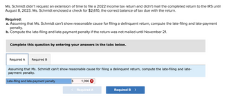 Ms. Schmidt didn't request an extension of time to file a 2022 income tax return and didn't mail the completed return to the IRS until
August 8, 2023. Ms. Schmidt enclosed a check for $2,610, the correct balance of tax due with the return.
Required:
a. Assuming that Ms. Schmidt can't show reasonable cause for filing a delinquent return, compute the late-filing and late-payment
penalty.
b. Compute the late-filing and late-payment penalty if the return was not mailed until November 21.
Complete this question by entering your answers in the tabs below.
Required A Required B
Assuming that Ms. Schmidt can't show reasonable cause for filing a delinquent return, compute the late-filing and late-
payment penalty.
Late-filing and late-payment penalty
$ 1,096 X
< Required A
Required B