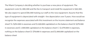 The Miami Company is deciding whether to purchase a new piece of equipment. The
equipment costs $1,000,000 and the fee to transport and install the equipment is $20,000.
We also expect to spend $50, 000 training our staff on the new equipment. Assume that this
type of equipment is depreciated with straight-line depreciation over 5 years. How would we
recognize the expenses associated with this investment on the income statement and balance
sheet? A: $254 000 in expenses and $1.020.000 capitalized on the balance sheet B: $270 000
in exoenses and $ 1:000.000 capitalized on the balance sheet C: $1.070.000 in expenses,
nothing on the balance sheet D: $70.000 in expenses and $1.000.000 capitalized on the
balance sheet