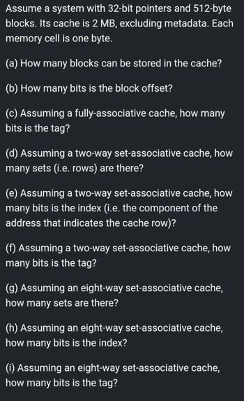 Assume a system with 32-bit pointers and 512-byte
blocks. Its cache is 2 MB, excluding metadata. Each
memory cell is one byte.
(a) How many blocks can be stored in the cache?
(b) How many bits is the block offset?
(c) Assuming a fully-associative cache, how many
bits is the tag?
(d) Assuming a two-way set-associative cache, how
many sets (i.e. rows) are there?
(e) Assuming a two-way set-associative cache, how
many bits is the index (i.e. the component of the
address that indicates the cache row)?
(f) Assuming a two-way set-associative cache, how
many bits is the tag?
(g) Assuming an eight-way set-associative cache,
how many sets are there?
(h) Assuming an eight-way set-associative cache,
how many bits is the index?
(i) Assuming an eight-way set-associative cache,
how many bits is the tag?