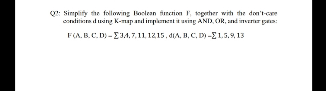 Q2: Simplify the following Boolean function F, together with the don't-care
conditions d using K-map and implement it using AND, OR, and inverter gates:
F (A, B, C, D) = E3,4,7,11, 12,15 , d(A, B, C, D) =E 1,5,9, 13

