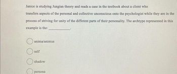 Janice is studying Jungian theory and reads a case in the textbook about a client who
transfers aspects of the personal and collective unconscious onto the psychologist while they are in the
process of striving for unity of the different parts of their personality. The archtype represented in this
example is the:
anima/animus
self
shadow
persona