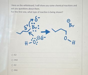 Here on the whiteboard, I will show you some chemical reactions and
ask you questions about them.
For this first one, what type of reaction is being shown?
E2
SN2
E2
O SN1
Bri
#-0:
06-
Br
O-H