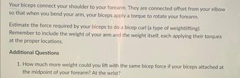 Your biceps connect your shoulder to your forearm. They are connected offset from your elbow
so that when you bend your arm, your biceps apply a torque to rotate your forearm.
Estimate the force required by your biceps to do a bicep curl (a type of weightlifting).
Remember to include the weight of your arm and the weight itself, each applying their torques
at the proper locations.
Additional Questions
1. How much more weight could you lift with the same bicep force if your biceps attached at
the midpoint of your forearm? At the wrist?