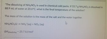 "The dissolving of NH4NO3 is used in chemical cold packs. If 33.7 g NH4NO3 is dissolved in
88.9 mL of water at 20.6°C, what is the final temperature of the solution?
The mass of the solution is the mass of the salt and the water together.
NH4NO3(s)→ NH4*(aq) + NO3(aq)
AHdissolving = 25.7 kJ/mol"