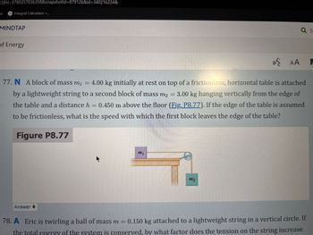 ISBN=9780357036358&snapshotld=879126&id=340216224&
e
Integral Calculator ⚫...
MINDTAP
of Energy
AA
a s
77. N A block of mass m₁ = 4.00 kg initially at rest on top of a frictionless, horizontal table is attached
by a lightweight string to a second block of mass m2 = 3.00 kg hanging vertically from the edge of
the table and a distance h = 0.450 m above the floor (Fig. P8.77). If the edge of the table is assumed
to be frictionless, what is the speed with which the first block leaves the edge of the table?
Figure P8.77
mi
m2
Answer
78. A Eric is twirling a ball of mass m = 0.150 kg attached to a lightweight string in a vertical circle. If
the total energy of the system is conserved, by what factor does the tension on the string increase