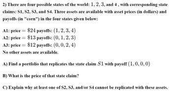 2) There are four possible states of the world: 1, 2, 3, and 4, with corresponding state
claims: S1, S2, S3, and S4. Three assets are available with asset prices (in dollars) and
payoffs (in "corn") in the four states given below:
A1: price
-
$24 payoffs: (1, 2, 3, 4)
A2: price
=
$13 payoffs: (0, 1, 2, 3)
A3: price = $12 payoffs: (0, 0, 2, 4)
No other assets are available.
A) Find a portfolio that replicates the state claim S1 with payoff (1, 0, 0, 0)
B) What is the price of that state claim?
C) Explain why at least one of S2, S3, and/or S4 cannot be replicated with these assets.