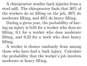 A chiropractor studies back injuries from a
steel mill. The chiropractor finds that 30% of
the workers do no lifting on the job, 30% do
moderate lifting, and 40% do heavy lifting.
During a given year, the probability of hav-
ing an injury is 0.05 for a worker who does no
lifting, 0.1 for a worker who does moderate
lifting, and 0.22 for a work who does heavy
lifting.
A worker is chosen randomly from among
those who have had a back injury. Calculate
the probability that the worker's job involves
moderate or heavy lifting.