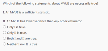 Which of the following statements about MVUE are necessarily true?
I. An MVUE is a sufficient statistic.
II. An MVUE has lower variance than any other estimator.
O Only I is true.
Only II is true.
Both I and II are true.
Neither I nor II is true.