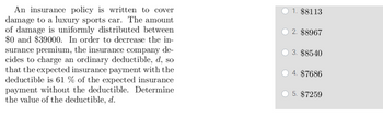 An insurance policy is written to cover
damage to a luxury sports car. The amount
of damage is uniformly distributed between
$0 and $39000. In order to decrease the in-
surance premium, the insurance company de-
cides to charge an ordinary deductible, d, so
that the expected insurance payment with the
deductible is 61 % of the expected insurance
payment without the deductible. Determine
the value of the deductible, d.
1. $8113
2. $8967
3. $8540
4. $7686
5. $7259