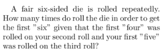 A fair six-sided die is rolled repeatedly.
How many times do roll the die in order to get
the first "six" given that the first "four" was
rolled on your second roll and your first "five"
was rolled on the third roll?