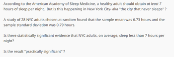 According to the American Academy of Sleep Medicine, a healthy adult should obtain at least 7
hours of sleep per night. But is this happening in New York City- aka "the city that never sleeps" ?
A study of 28 NYC adults chosen at random found that the sample mean was 6.73 hours and the
sample standard deviation was 0.79 hours.
Is there statistically significant evidence that NYC adults, on average, sleep less than 7 hours per
night?
Is the result "practically significant"?