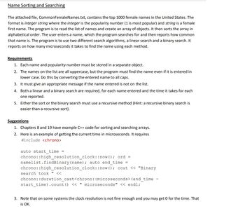 **Name Sorting and Searching**

The attached file, CommonFemaleNames.txt, contains the top 1000 female names in the United States. The format is *integer string* where the *integer* is the popularity number (1 is most popular) and *string* is a female first name. The program is to read the list of names and create an array of objects. It then sorts the array in alphabetical order. The user enters a name, which the program searches for and then reports how common that name is. The program is to use two different search algorithms, a linear search and a binary search. It reports on how many microseconds it takes to find the name using each method.

**Requirements**

1. Each name and popularity number must be stored in a separate object.
2. The names on the list are all uppercase, but the program must find the name even if it is entered in lower case. Do this by converting the entered name to all caps.
3. It must give an appropriate message if the name entered is not on the list.
4. Both a linear and a binary search are required, for each name entered and the time it takes for each one reported.
5. Either the sort or the binary search must use a recursive method (Hint: a recursive binary search is easier than a recursive sort).

**Suggestions**

1. Chapters 8 and 19 have example C++ code for sorting and searching arrays.
2. Here is an example of getting the current time in microseconds. It requires
```cpp
#include <chrono>

auto start_time = chrono::high_resolution_clock::now(); ord = namelist.findBinary(name); auto end_time = chrono::high_resolution_clock::now(); cout << "Binary search took " << chrono::duration_cast<chrono::microseconds>(end_time - start_time).count() << " microseconds" << endl;
```
3. Note that on some systems the clock resolution is not fine enough and you may get 0 for the time. That is OK.