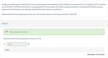 A rigid, insulated vessel is divided into two compartments connected by a valve. Initially, one compartment, occupying 1.0 ft³, contains
air at 50 lbf/in², 675°R, and the other, occupying 2.0 ft³, is evacuated. The valve is opened and the air is allowed to fill both volumes.
Assume the air behaves as an ideal gas and that the final state is in equilibrium.
Determine the final temperature of the air, in °R, and the amount of entropy produced, in Btu/ºR.
Step 1
Your answer is correct.
Determine the final temperature of the air, in °R.
Tf= 675
Hint
°R
Attempts: 1 of 4 used