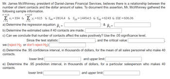 Mr. James McWhinney, president of Daniel-James Financial Services, believes there is a relationship between the
number of client contacts and the dollar amount of sales. To document this assertion, Mr. McWhinney gathered the
following sample information.
n = 10
n=10
Σ x₁ = 334 & Σ y₁=615 & Sxx=2814.4 & Syy=14454.5 & Sxy=6243 & SSE =606.06
i=1
i=1
a) Determine the regression equation. ₁ =
b) Determine the estimated sales if 40 contacts are made.
& Bo
=
c) Can we conclude that number of contacts affect the sales positively? Use the .05 significance level.
Since the test statistic
and the critical value
we (reject Ho or don't reject Ho)
d) Determine the .95 confidence interval, in thousands of dollars, for the mean of all sales personnel who make 40
contacts.
lower limit
lower limit
and upper limit
e) Determine the .95 prediction interval, in thousands of dollars, for a particular salesperson who makes 40
contacts.
and upper limit