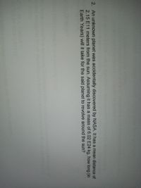 2. An unknown planet was accidentally discovered by NASA. It has a mean distance of
2.15 E11 meters from the sun. Assuming it has a mass of 6.02 E24 kg, how long (in
Earth Years) will it take for the said planet to revolve around the sun?

