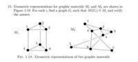 15. Geometric representations for graphic matroids My and M2 are shown in
Figure 1.18. For each i, find a graph G, such that M(G,) M, and verify
the answer.
M2
FIG. 1.18. Geometric representations of two graphic matroids.
