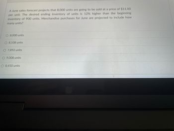 A June sales forecast projects that 8,000 units are going to be sold at a price of $11.00
per unit. The desired ending inventory of units is 12% higher than the beginning
inventory of 900 units. Merchandise purchases for June are projected to include how
many units?
O 8,000 units
O 8,108 units
O 7,892 units
O 9,008 units
O 8,450 units