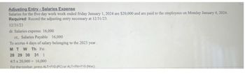 Adjusting Entry-Salaries Expense
Salaries for the five day work week ended friday January 1, 2024 are $20,000 and are paid to the employees on Monday January 4, 2024.
Required: Record the adjusting entry necessary at 12/31/23.
12/31/23
dr. Salaries expense 16,000
cr, Salaries Payable 16,000
To accrue 4 days of salary belonging to the 2023 year.
M T W Th Fri
28 29 30 31 1
4/5 x 20,000= 16,000
For the toolbar, press ALT+F10 (PC) or ALT+FN+F10 (Mac).