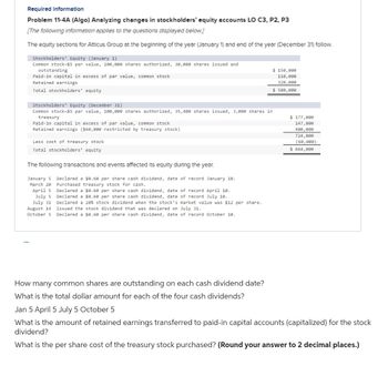 Required Information
Problem 11-4A (Algo) Analyzing changes in stockholders' equity accounts LO C3, P2, P3
[The following Information applies to the questions displayed below.]
The equity sections for Atticus Group at the beginning of the year (January 1) and end of the year (December 31) follow.
Stockholders' Equity (January 1)
Common stock-$5 par value, 100,000 shares authorized, 30,000 shares issued and
outstanding
Paid-in capital in excess of par value, common stock
Retained earnings
Total stockholders' equity
Stockholders' Equity (December 31)
Common stock-$5 par value, 100,000 shares authorized, 35,400 shares issued, 3,000 shares in
treasury
Paid-in capital in excess of par value, common stock
Retained earnings ($60,000 restricted by treasury stock)
Less cost of treasury stock
Total stockholders' equity
The following transactions and events affected its equity during the year.
January S
Declared a $0.60 per share cash dividend, date of record January 10.
Purchased treasury stock for cash.
March 20
April S
July S
July 31
August 14
Declared a $0.60 per share cash dividend, date of record April 10.
Declared a $0.60 per share cash dividend, date of record July 10.
Declared a 20% stock dividend when the stock's market value was $12 per share.
Issued the stock dividend that was declared on July 31.
October 5 Declared a $0.60 per share cash dividend, date of record October 10.
How many common shares are outstanding on each cash dividend date?
What is the total dollar amount for each of the four cash dividends?
$ 150,000
110,000
320,000
$ 580,000
$ 177,000
147,800
400,000
724,800
(60,000)
$ 664,800
Jan 5 April 5 July 5 October 5
What is the amount of retained earnings transferred to paid-in capital accounts (capitalized) for the stock
dividend?
What is the per share cost of the treasury stock purchased? (Round your answer to 2 decimal places.)