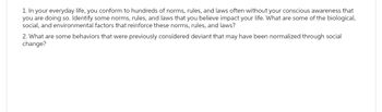 1. In your everyday life, you conform to hundreds of norms, rules, and laws often without your conscious awareness that
you are doing so. Identify some norms, rules, and laws that you believe impact your life. What are some of the biological,
social, and environmental factors that reinforce these norms, rules, and laws?
2. What are some behaviors that were previously considered deviant that may have been normalized through social
change?