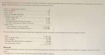 Ida Company produces a handcrafted musical instrument called a gamelan that is similar to a xylophone. The gamelans are sold for
$850. Selected data for the company's operations last year follow:
Units in beginning inventory
Units produced
Units sold
Units in ending inventory
Variable costs per unit:
Direct materials.
Direct labor
Variable manufacturing overhead
Variable selling and administrative
Fixed costs:
0
250
225
25
Sales.
Cost of goods sold
Gross margin
Selling and administrative expense
Net operating income
$100
$320
$ 40
$20
Fixed manufacturing overhead
Fixed selling and administrative
The absorption costing income statement prepared by the company's accountant for last year appears below:
$ 60,000
$ 20,000
$191,250
157,500
33,750
24,500
$ 9,250
Required:
1. Under absorption costing, how much fixed manufacturing overhead cost is included in the company's inventory at the end of last
year?
2. Prepare an income statement for last year using variable costing.
