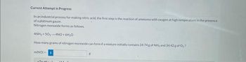 Current Attempt in Progress
In an industrial process for making nitric acid, the first step is the reaction of ammonia with oxygen at high temperature in the presence
of a platinum gauze.
Nitrogen monoxide forms as follows.
4NH3 +50₂-4NO + 6H₂O
How many grams of nitrogen monoxide can form if a mixture initially contains 24.74g of NH₂ and 34.42 g of O₂?
m(NO)
8