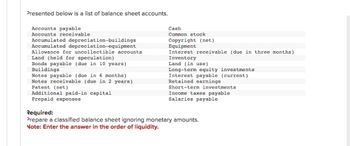 Presented below is a list of balance sheet accounts.
Accounts payable
Accounts receivable.
Accumulated depreciation-buildings
Accumulated depreciation equipment
Allowance for uncollectible accounts
Land (held for speculation)
Bonds payable (due in 10 years)
Buildings
Notes payable (due in 6 months)
Notes receivable (due in 2 years)
Patent (net)
Additional paid-in capital
Prepaid expenses
Cash
Common stock
Copyright (net)
Equipment
Interest receivable (due in three months)
Inventory
Land (in use)
Long-term equity investments
Interest payable (current)
Retained earnings.
Short-term investments
Income taxes payable
Salaries payable
Required:
Prepare a classified balance sheet ignoring monetary amounts.
Note: Enter the answer in the order of liquidity.