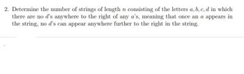 2. Determine the number of strings of length n consisting of the letters a, b, c, d in which
there are no d's anywhere to the right of any a's, meaning that once an a appears in
the string, no d's can appear anywhere further to the right in the string.