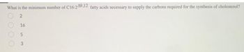 What is the minimum number of C16:249,12 fatty acids necessary to supply the carbons required for the synthesis of cholesterol?
0000
2
16
5
3