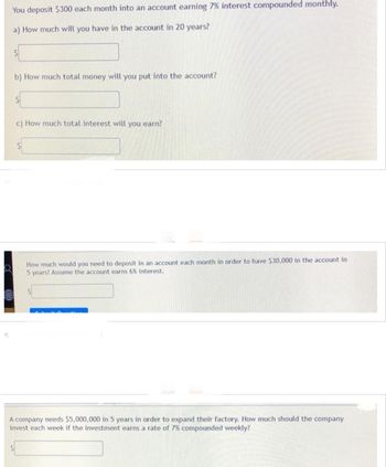 You deposit $300 each month into an account earning 7% interest compounded monthly.
a) How much will you have in the account in 20 years?
S
b) How much total money will you put into the account?
$
c) How much total interest will you earn?
How much would you need to deposit in an account each month in order to have $30,000 in the account in
5 years? Assume the account earns 6% interest.
A company needs $5,000,000 in 5 years in order to expand their factory. How much should the company
invest each week if the investment earns a rate of 7% compounded weekly?