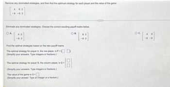 Remove any dominated strategies, and then find the optimum strategy for each player and the value of the game.
4
-8-63
62
Eliminate any dominated strategies. Choose the correct resulting payoff matrix below.
OA
OB.
42
-8 3
Find the optimal strategies based on the new payoff matrix.
The optimal strategy for player A, the row player, is P =
(Simplify your answers. Type integers or fractions.)
The optimal strategy for player B, the column player, is Q=
(Simplify your answers. Type integers or fractions.)
The value of the game is G
(Simplify your answer. Type an integer or a fraction.)
62
-63
OC.
4
-8-6
6