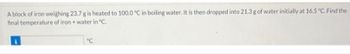 A block of iron weighing 23.7 g is heated to 100.0 °C in boiling water. It is then dropped into 21.3 g of water initially at 16.5 °C. Find the
final temperature of iron + water in °C.
°C