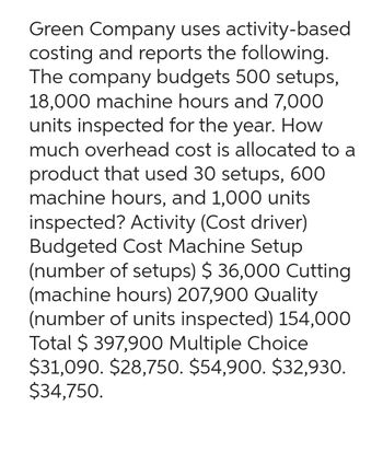 Green Company uses activity-based
costing and reports the following.
The company budgets 500 setups,
18,000 machine hours and 7,000
units inspected for the year. How
much overhead cost is allocated to a
product that used 30 setups, 600
machine hours, and 1,000 units
inspected? Activity (Cost driver)
Budgeted Cost Machine Setup
(number of setups) $ 36,000 Cutting
(machine hours) 207,900 Quality
(number of units inspected) 154,000
Total $ 397,900 Multiple Choice
$31,090. $28,750. $54,900. $32,930.
$34,750.