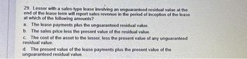 29. Lessor with a sales-type lease involving an unguaranteed residual value at the
end of the lease term will report sales revenue in the period of inception of the lease
at which of the following amounts?
a. The lease payments plus the unguaranteed residual value.
b. The sales price less the present value of the residual value.
c. The cost of the asset to the lessor, less the present value of any unguaranteed
residual value.
d. The present value of the lease payments plus the present value of the
unguaranteed residual value.