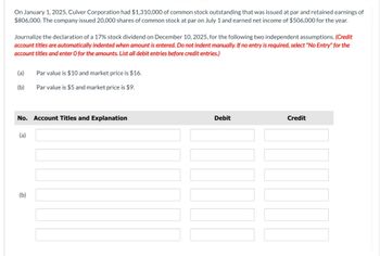 On January 1, 2025, Culver Corporation had $1,310,000 of common stock outstanding that was issued at par and retained earnings of
$806,000. The company issued 20,000 shares of common stock at par on July 1 and earned net income of $506,000 for the year.
Journalize the declaration of a 17% stock dividend on December 10, 2025, for the following two independent assumptions. (Credit
account titles are automatically indented when amount is entered. Do not indent manually. If no entry is required, select "No Entry" for the
account titles and enter O for the amounts. List all debit entries before credit entries.)
(a)
(b)
No. Account Titles and Explanation
(a)
Par value is $10 and market price is $16.
Par value is $5 and market price is $9.
(b)
Debit
Credit