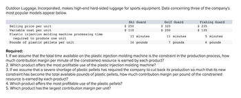 Outdoor Luggage, Incorporated, makes high-end hard-sided luggage for sports equipment. Data concerning three of the company's
most popular models appear below.
Selling price per unit
Variable cost per unit
Plastic injection molding machine processing time
required to produce one unit.
Pounds of plastic pellets per unit
Ski Guard
$ 250
$ 110
13 minutes
14 pounds
Golf Guard
$ 320
$ 200
11 minutes
7 pounds
Fishing Guard
$ 235
$ 135
5 minutes
6 pounds
Required:
1. If we assume that the total time available on the plastic injection molding machine is the constraint in the production process, how
much contribution margin per minute of the constrained resource is earned by each product?
2. Which product offers the most profitable use of the plastic injection molding machine?
3. If we assume that a severe shortage of plastic pellets has required the company to cut back its production so much that its new
constraint has become the total available pounds of plastic pellets, how much contribution margin per pound of the constrained
resource is earned by each product?
4. Which product offers the most profitable use of the plastic pellets?
5. Which product has the largest contribution margin per unit?