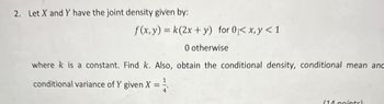 2. Let X and Y have the joint density given by:
f(x, y) = k(2x+y) for 0 < x, y < 1
0 otherwise
where k is a constant. Find k. Also, obtain the conditional density, conditional mean and
conditional variance of Y given X = ½
(14 pointel