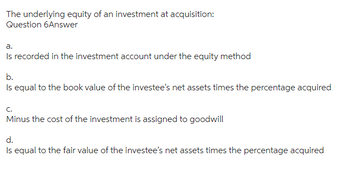 The underlying equity of an investment at acquisition:
Question 6Answer
a.
Is recorded in the investment account under the equity method
b.
Is equal to the book value of the investee's net assets times the percentage acquired
C.
Minus the cost of the investment is assigned to goodwill
d.
Is equal to the fair value of the investee's net assets times the percentage acquired