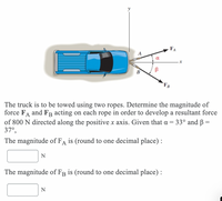 FA
FB
The truck is to be towed using two ropes. Determine the magnitude of
force FA and FR acting on each rope in order to develop a resultant force
of 800 N directed along the positive x axis. Given that a = 33° and B =
37°,
The magnitude of FA is (round to one decimal place) :
The magnitude of FB is (round to one decimal place) :
N
