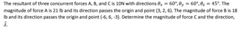 The resultant of three concurrent forces A, B, and C is 10N with directions 0x = 60°, 0y = 60°,0₂ = 45°. The
magnitude of force A is 21 lb and its direction passes the origin and point (3, 2, 6). The magnitude of force B is 18
Ib and its direction passes the origin and point (-6, 6, -3). Determine the magnitude of force C and the direction,
λ.